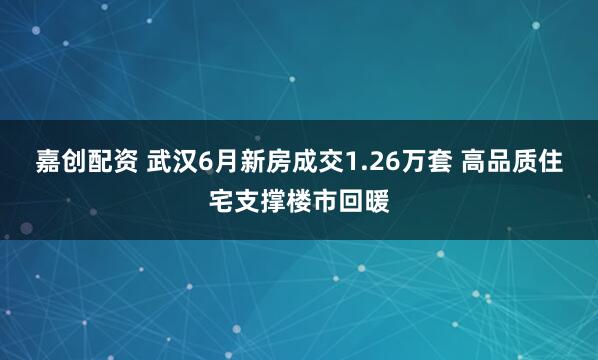 嘉创配资 武汉6月新房成交1.26万套 高品质住宅支撑楼市回暖