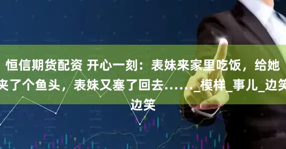 恒信期货配资 开心一刻：表妹来家里吃饭，给她夹了个鱼头，表妹又塞了回去……_模样_事儿_边笑