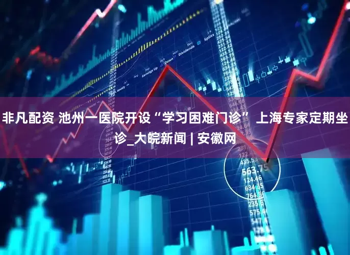 非凡配资 池州一医院开设“学习困难门诊” 上海专家定期坐诊_大皖新闻 | 安徽网