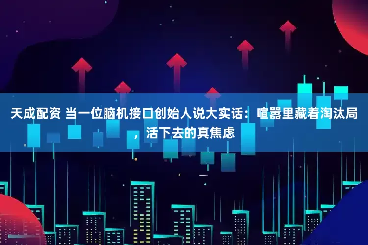 天成配资 当一位脑机接口创始人说大实话：喧嚣里藏着淘汰局，活下去的真焦虑