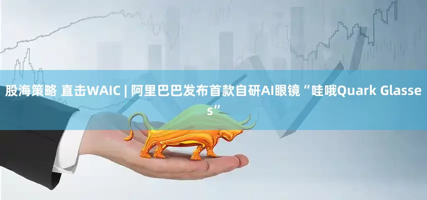 股海策略 直击WAIC | 阿里巴巴发布首款自研AI眼镜“哇哦Quark Glasses”