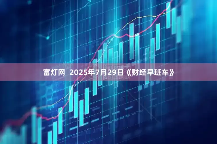 富灯网  2025年7月29日《财经早班车》