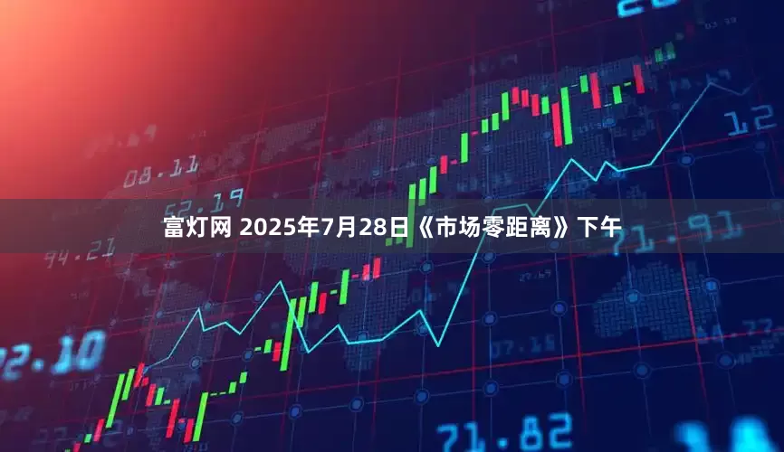 富灯网 2025年7月28日《市场零距离》下午
