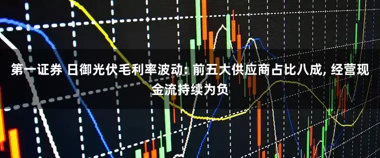 第一证券 日御光伏毛利率波动: 前五大供应商占比八成, 经营现金流持续为负