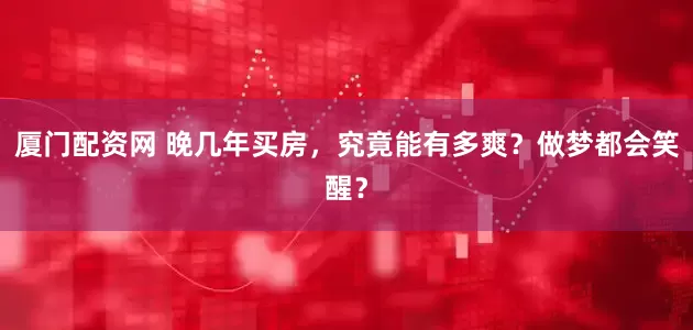 厦门配资网 晚几年买房,究竟能有多爽?做梦都会笑醒?
