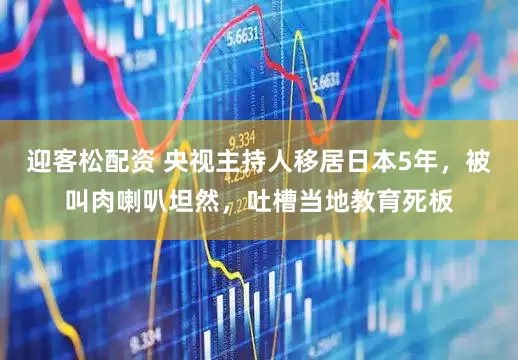 迎客松配资 央视主持人移居日本5年，被叫肉喇叭坦然，吐槽当地教育死板