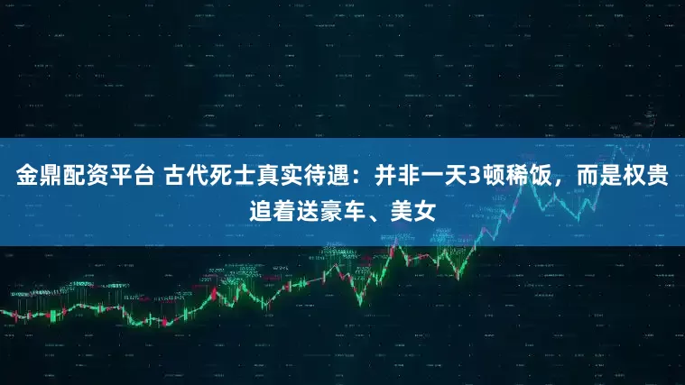 金鼎配资平台 古代死士真实待遇：并非一天3顿稀饭，而是权贵追着送豪车、美女