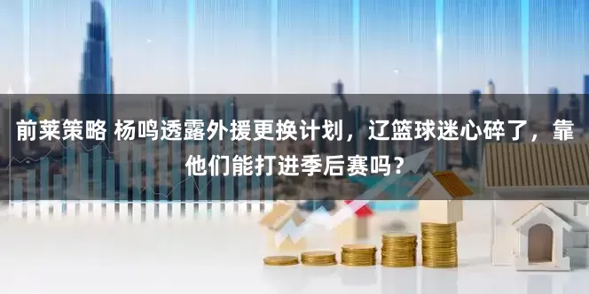 前莱策略 杨鸣透露外援更换计划，辽篮球迷心碎了，靠他们能打进季后赛吗？