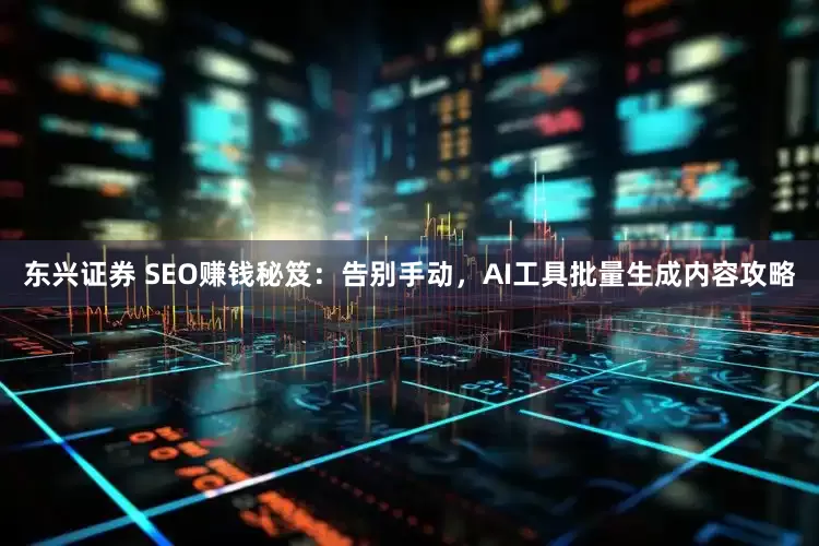 东兴证券 SEO赚钱秘笈：告别手动，AI工具批量生成内容攻略