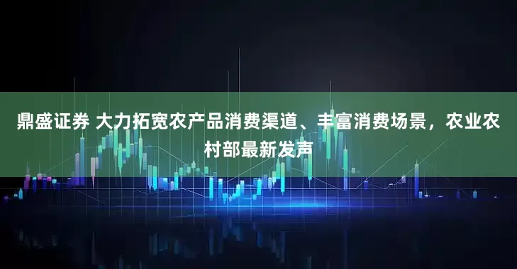鼎盛证券 大力拓宽农产品消费渠道、丰富消费场景，农业农村部最新发声