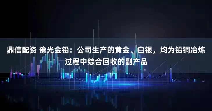 鼎信配资 豫光金铅：公司生产的黄金、白银，均为铅铜冶炼过程中综合回收的副产品