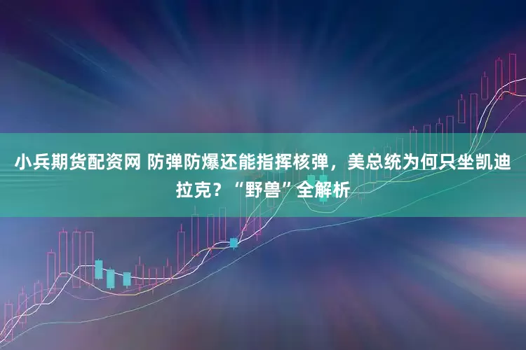 小兵期货配资网 防弹防爆还能指挥核弹，美总统为何只坐凯迪拉克？“野兽”全解析