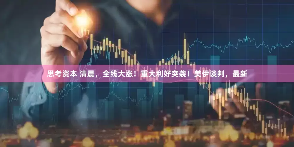 思考资本 清晨，全线大涨！重大利好突袭！美伊谈判，最新